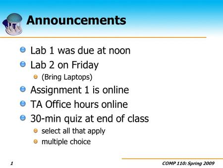 COMP 110: Spring 20091 Announcements Lab 1 was due at noon Lab 2 on Friday (Bring Laptops) Assignment 1 is online TA Office hours online 30-min quiz at.