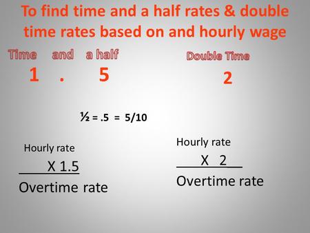 To find time and a half rates & double time rates based on and hourly wage 1. 5 ½ =.5 = 5/10 Hourly rate X 1.5 Overtime rate 2 Hourly rate X 2__ Overtime.