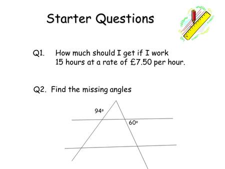 Starter Questions Q1. How much should I get if I work 15 hours at a rate of £7.50 per hour. Q2. Find the missing angles 94 o 60 o.