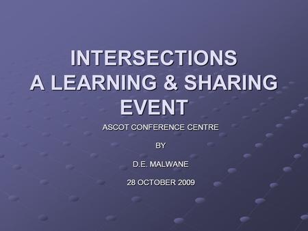 INTERSECTIONS A LEARNING & SHARING EVENT ASCOT CONFERENCE CENTRE BY D.E. MALWANE 28 OCTOBER 2009.