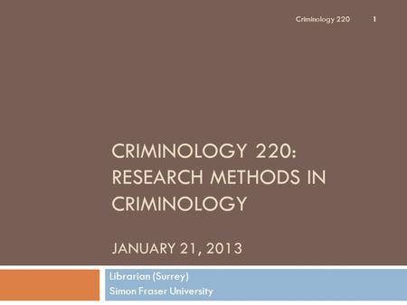 CRIMINOLOGY 220: RESEARCH METHODS IN CRIMINOLOGY JANUARY 21, 2013 Librarian (Surrey) Simon Fraser University Criminology 220 1.