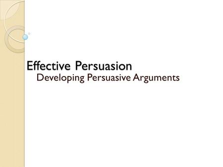 Effective Persuasion Developing Persuasive Arguments.