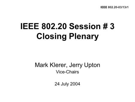 IEEE 802.20 Session # 3 Closing Plenary Mark Klerer, Jerry Upton Vice-Chairs 24 July 2004 IEEE 802.20-03/13r1.