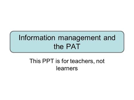 Information management and the PAT This PPT is for teachers, not learners.