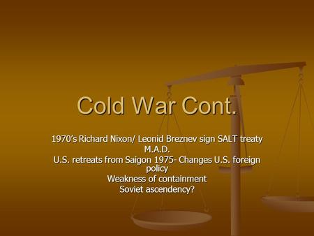 Cold War Cont. 1970’s Richard Nixon/ Leonid Breznev sign SALT treaty M.A.D. U.S. retreats from Saigon 1975- Changes U.S. foreign policy Weakness of containment.