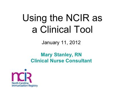 Using the NCIR as a Clinical Tool January 11, 2012 Mary Stanley, RN Clinical Nurse Consultant.