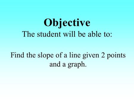 Objective The student will be able to: Find the slope of a line given 2 points and a graph.