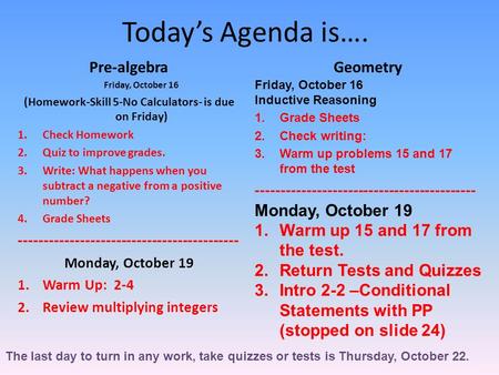 Today’s Agenda is…. Pre-algebra Friday, October 16 (Homework-Skill 5-No Calculators- is due on Friday) 1.Check Homework 2.Quiz to improve grades. 3.Write: