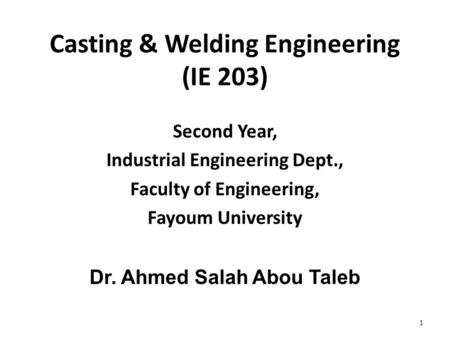Casting & Welding Engineering (IE 203) Second Year, Industrial Engineering Dept., Faculty of Engineering, Fayoum University Dr. Ahmed Salah Abou Taleb.