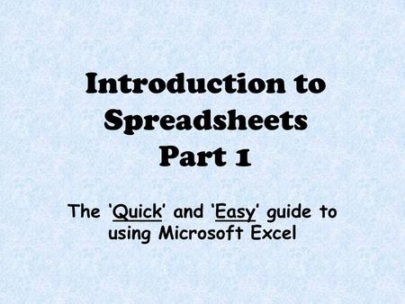 Introduction to Spreadsheets Part 1 The ‘Quick’ and ‘Easy’ guide to using Microsoft Excel.