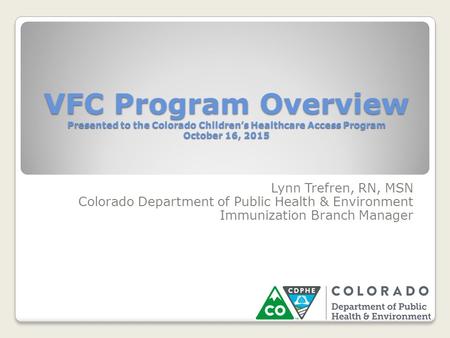 VFC Program Overview Presented to the Colorado Children’s Healthcare Access Program October 16, 2015 Lynn Trefren, RN, MSN Colorado Department of Public.