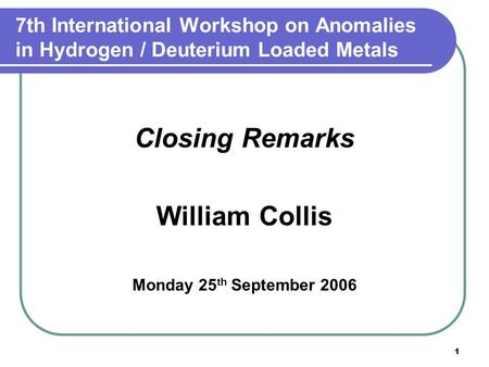 1 7th International Workshop on Anomalies in Hydrogen / Deuterium Loaded Metals Closing Remarks William Collis Monday 25 th September 2006.