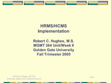 © Robert C. Hughes, MS 2005 Technology Applications in Human Resources Slide 1 HRMS/HCMS Implementation Robert C. Hughes, M.S. MGMT 364 Unit/Week 9 Golden.