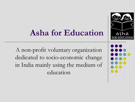 Asha for Education A non-profit voluntary organization dedicated to socio-economic change in India mainly using the medium of education.