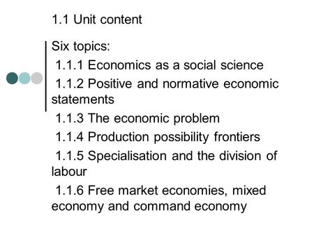 1.1 Unit content Six topics: 1.1.1 Economics as a social science 1.1.2 Positive and normative economic statements 1.1.3 The economic problem 1.1.4 Production.