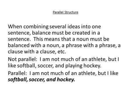Parallel Structure When combining several ideas into one sentence, balance must be created in a sentence. This means that a noun must be balanced with.