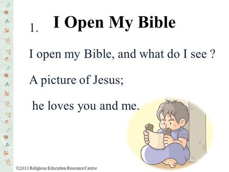 1. I open my Bible, and what do I see ? A picture of Jesus; he loves you and me. I Open My Bible  2013 Religious Education Resource Centre.
