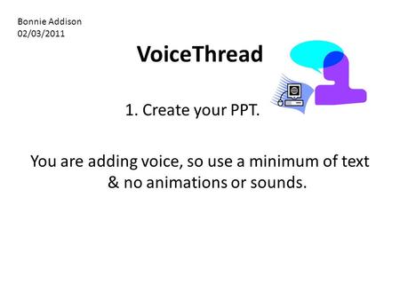 VoiceThread 1. Create your PPT. You are adding voice, so use a minimum of text & no animations or sounds. Bonnie Addison 02/03/2011.