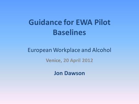 Guidance for EWA Pilot Baselines European Workplace and Alcohol Venice, 20 April 2012 Jon Dawson.
