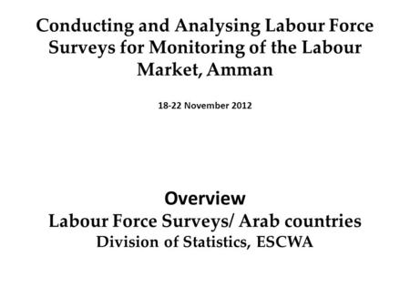 Conducting and Analysing Labour Force Surveys for Monitoring of the Labour Market, ِِ Amman 18-22 November 2012 Overview Labour Force Surveys/ Arab countries.