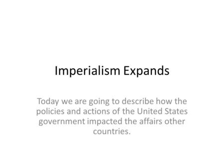 Imperialism Expands Today we are going to describe how the policies and actions of the United States government impacted the affairs other countries.