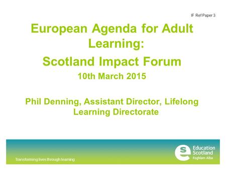 Transforming lives through learning IF Ref Paper 3 European Agenda for Adult Learning: Scotland Impact Forum 10th March 2015 Phil Denning, Assistant Director,