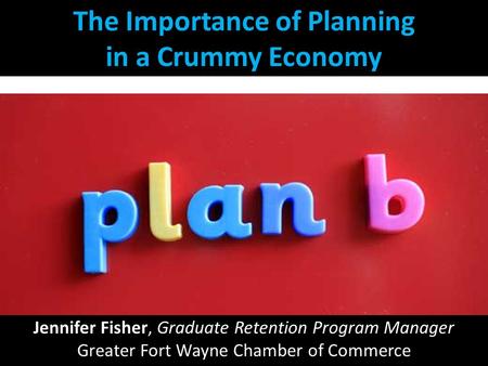 The Importance of Planning in a Crummy Economy Jennifer Fisher, Graduate Retention Program Manager Greater Fort Wayne Chamber of Commerce.
