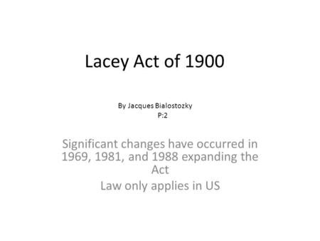 Lacey Act of 1900 Significant changes have occurred in 1969, 1981, and 1988 expanding the Act Law only applies in US By Jacques Bialostozky P:2.