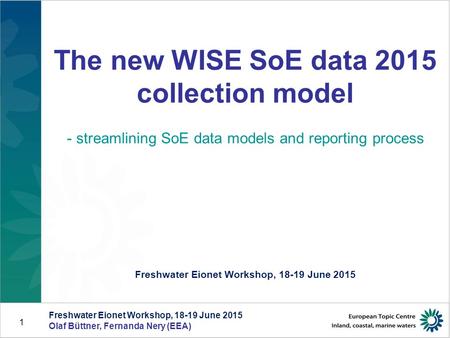 Freshwater Eionet Workshop, 18-19 June 2015 Olaf Büttner, Fernanda Nery (EEA) 1 The new WISE SoE data 2015 collection model - streamlining SoE data models.