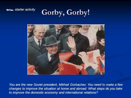  starter activity Gorby, Gorby! You are the new Soviet president, Mikhail Gorbachev. You need to make a few changes to improve the situation at home.