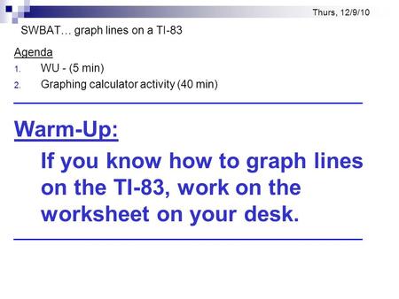 Thurs, 12/9/10 SWBAT… graph lines on a TI-83 Agenda 1. WU - (5 min) 2. Graphing calculator activity (40 min) Warm-Up: If you know how to graph lines on.