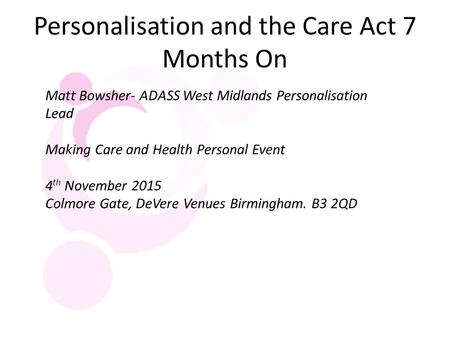 Personalisation and the Care Act 7 Months On Matt Bowsher- ADASS West Midlands Personalisation Lead Making Care and Health Personal Event 4 th November.