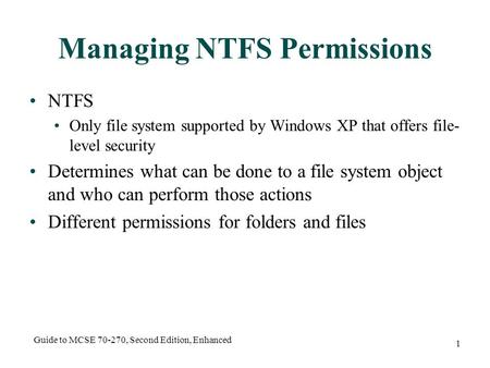 Guide to MCSE 70-270, Second Edition, Enhanced 1 Managing NTFS Permissions NTFS Only file system supported by Windows XP that offers file- level security.