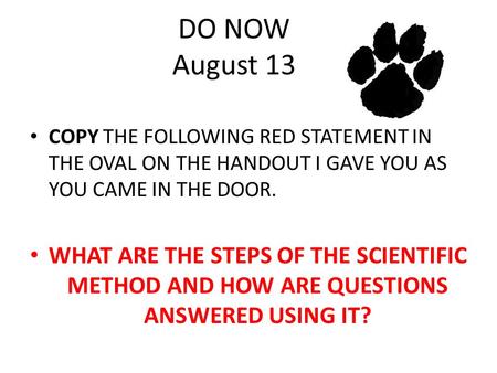 DO NOW August 13 COPY THE FOLLOWING RED STATEMENT IN THE OVAL ON THE HANDOUT I GAVE YOU AS YOU CAME IN THE DOOR. WHAT ARE THE STEPS OF THE SCIENTIFIC METHOD.