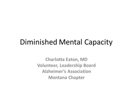 Diminished Mental Capacity Charlotta Eaton, MD Volunteer, Leadership Board Alzheimer’s Association Montana Chapter.