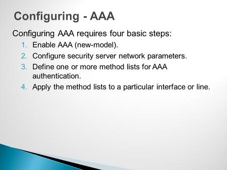 Configuring AAA requires four basic steps: 1.Enable AAA (new-model). 2.Configure security server network parameters. 3.Define one or more method lists.