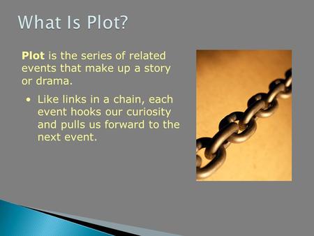 Plot is the series of related events that make up a story or drama. Like links in a chain, each event hooks our curiosity and pulls us forward to the next.