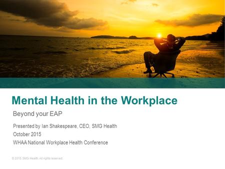 © 2015. SMG Health. All rights reserved. Mental Health in the Workplace Beyond your EAP Presented by Ian Shakespeare, CEO, SMG Health October 2015 WHAA.