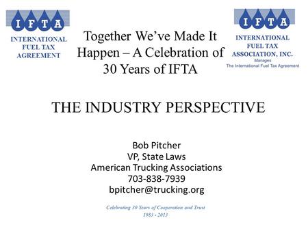 INTERNATIONAL FUEL TAX AGREEMENT Celebrating 30 Years of Cooperation and Trust 1983 - 2013 Bob Pitcher VP, State Laws American Trucking Associations 703-838-7939.