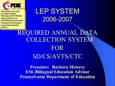 LEP SYSTEM 2006-2007 REQUIRED ANNUAL DATA COLLECTION SYSTEM FOR SD/CS/AVTS/CTC Presenter: Barbara Mowrey ESL/Bilingual Education Advisor Pennsylvania.