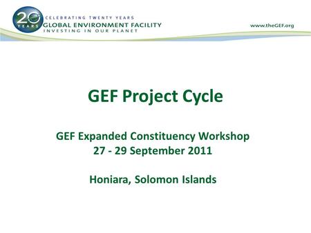 GEF Project Cycle GEF Expanded Constituency Workshop 27 - 29 September 2011 Honiara, Solomon Islands.