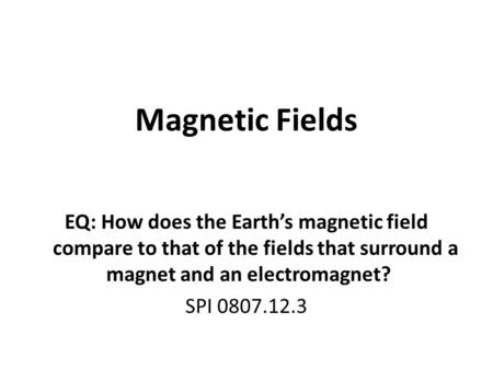 Magnetic Fields EQ: How does the Earth’s magnetic field compare to that of the fields that surround a magnet and an electromagnet? SPI 0807.12.3.