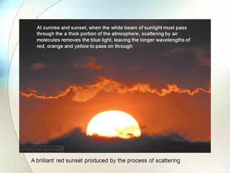 A brilliant red sunset produced by the process of scattering At sunrise and sunset, when the white beam of sunlight must pass through the a thick portion.