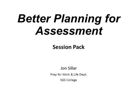 Better Planning for Assessment Session Pack Jon Sillar Prep for Work & Life Dept. SGS College.