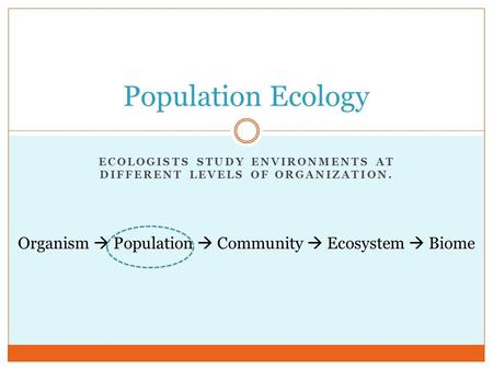 ECOLOGISTS STUDY ENVIRONMENTS AT DIFFERENT LEVELS OF ORGANIZATION. Population Ecology Organism  Population  Community  Ecosystem  Biome.