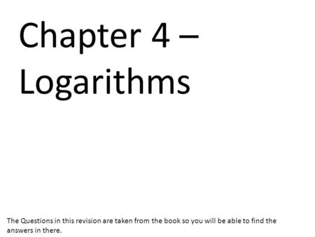 Chapter 4 – Logarithms The Questions in this revision are taken from the book so you will be able to find the answers in there.