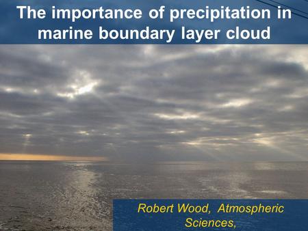 Robert Wood, Atmospheric Sciences, University of Washington The importance of precipitation in marine boundary layer cloud.