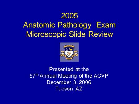 2005 Anatomic Pathology Exam Microscopic Slide Review Presented at the 57 th Annual Meeting of the ACVP December 3, 2006 Tucson, AZ.