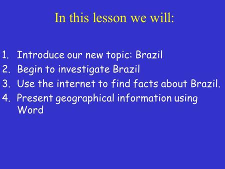 In this lesson we will: 1.Introduce our new topic: Brazil 2.Begin to investigate Brazil 3.Use the internet to find facts about Brazil. 4.Present geographical.