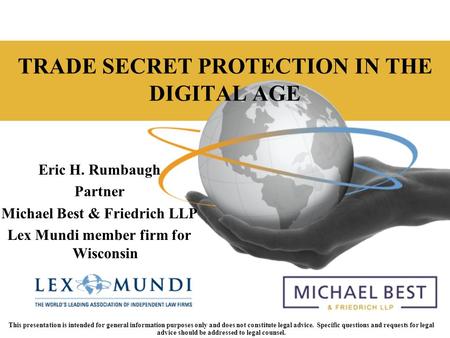 Lexmundi.com TRADE SECRET PROTECTION IN THE DIGITAL AGE Eric H. Rumbaugh Partner Michael Best & Friedrich LLP Lex Mundi member firm for Wisconsin This.